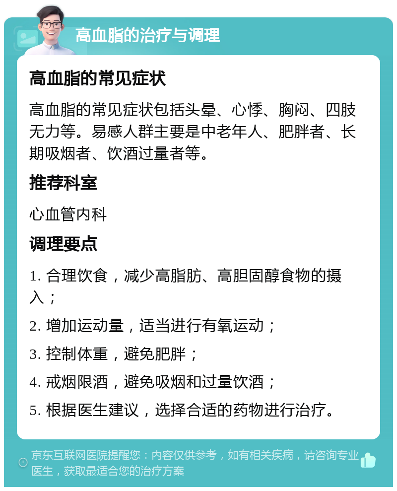 高血脂的治疗与调理 高血脂的常见症状 高血脂的常见症状包括头晕、心悸、胸闷、四肢无力等。易感人群主要是中老年人、肥胖者、长期吸烟者、饮酒过量者等。 推荐科室 心血管内科 调理要点 1. 合理饮食，减少高脂肪、高胆固醇食物的摄入； 2. 增加运动量，适当进行有氧运动； 3. 控制体重，避免肥胖； 4. 戒烟限酒，避免吸烟和过量饮酒； 5. 根据医生建议，选择合适的药物进行治疗。