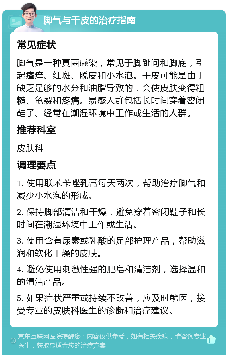 脚气与干皮的治疗指南 常见症状 脚气是一种真菌感染，常见于脚趾间和脚底，引起瘙痒、红斑、脱皮和小水泡。干皮可能是由于缺乏足够的水分和油脂导致的，会使皮肤变得粗糙、龟裂和疼痛。易感人群包括长时间穿着密闭鞋子、经常在潮湿环境中工作或生活的人群。 推荐科室 皮肤科 调理要点 1. 使用联苯苄唑乳膏每天两次，帮助治疗脚气和减少小水泡的形成。 2. 保持脚部清洁和干燥，避免穿着密闭鞋子和长时间在潮湿环境中工作或生活。 3. 使用含有尿素或乳酸的足部护理产品，帮助滋润和软化干燥的皮肤。 4. 避免使用刺激性强的肥皂和清洁剂，选择温和的清洁产品。 5. 如果症状严重或持续不改善，应及时就医，接受专业的皮肤科医生的诊断和治疗建议。