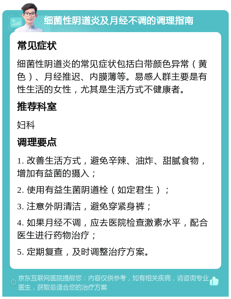 细菌性阴道炎及月经不调的调理指南 常见症状 细菌性阴道炎的常见症状包括白带颜色异常（黄色）、月经推迟、内膜薄等。易感人群主要是有性生活的女性，尤其是生活方式不健康者。 推荐科室 妇科 调理要点 1. 改善生活方式，避免辛辣、油炸、甜腻食物，增加有益菌的摄入； 2. 使用有益生菌阴道栓（如定君生）； 3. 注意外阴清洁，避免穿紧身裤； 4. 如果月经不调，应去医院检查激素水平，配合医生进行药物治疗； 5. 定期复查，及时调整治疗方案。