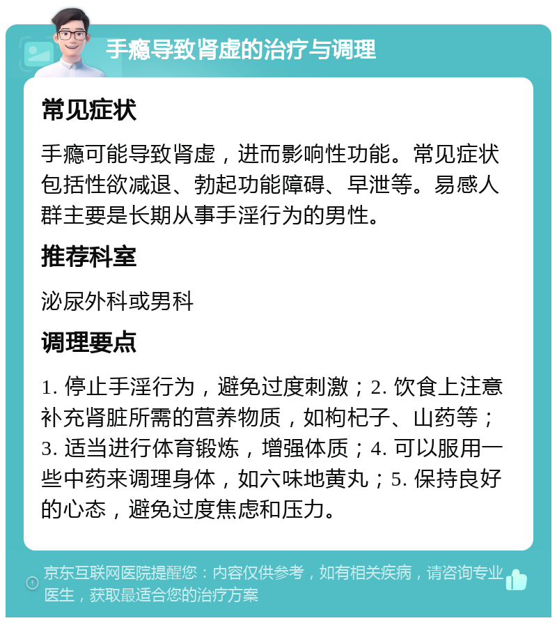 手瘾导致肾虚的治疗与调理 常见症状 手瘾可能导致肾虚，进而影响性功能。常见症状包括性欲减退、勃起功能障碍、早泄等。易感人群主要是长期从事手淫行为的男性。 推荐科室 泌尿外科或男科 调理要点 1. 停止手淫行为，避免过度刺激；2. 饮食上注意补充肾脏所需的营养物质，如枸杞子、山药等；3. 适当进行体育锻炼，增强体质；4. 可以服用一些中药来调理身体，如六味地黄丸；5. 保持良好的心态，避免过度焦虑和压力。