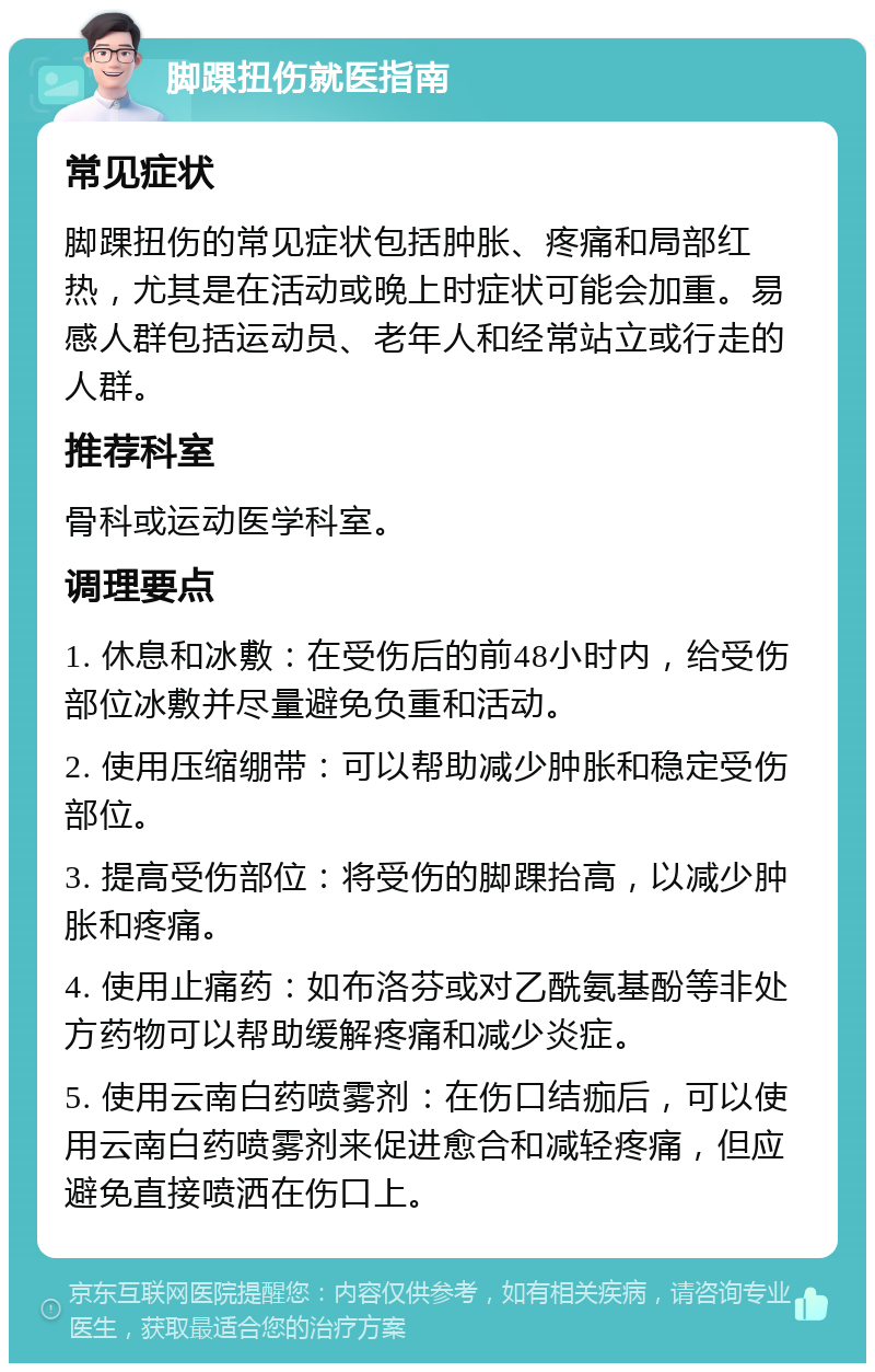 脚踝扭伤就医指南 常见症状 脚踝扭伤的常见症状包括肿胀、疼痛和局部红热，尤其是在活动或晚上时症状可能会加重。易感人群包括运动员、老年人和经常站立或行走的人群。 推荐科室 骨科或运动医学科室。 调理要点 1. 休息和冰敷：在受伤后的前48小时内，给受伤部位冰敷并尽量避免负重和活动。 2. 使用压缩绷带：可以帮助减少肿胀和稳定受伤部位。 3. 提高受伤部位：将受伤的脚踝抬高，以减少肿胀和疼痛。 4. 使用止痛药：如布洛芬或对乙酰氨基酚等非处方药物可以帮助缓解疼痛和减少炎症。 5. 使用云南白药喷雾剂：在伤口结痂后，可以使用云南白药喷雾剂来促进愈合和减轻疼痛，但应避免直接喷洒在伤口上。