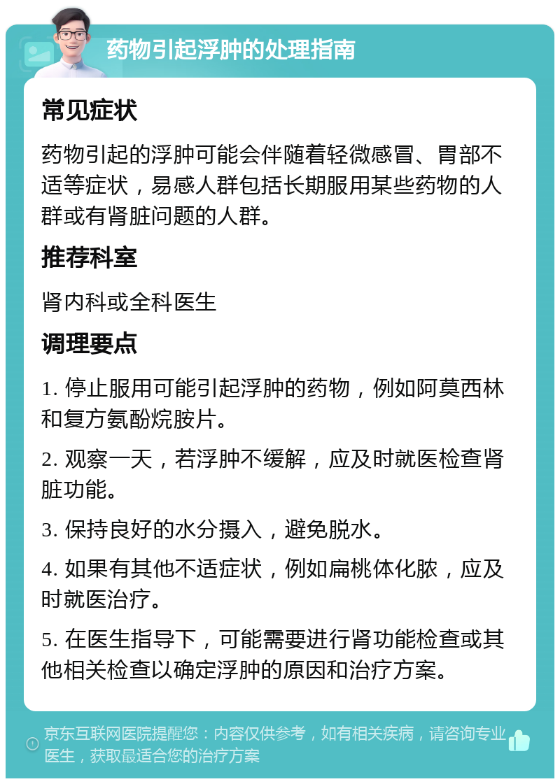 药物引起浮肿的处理指南 常见症状 药物引起的浮肿可能会伴随着轻微感冒、胃部不适等症状，易感人群包括长期服用某些药物的人群或有肾脏问题的人群。 推荐科室 肾内科或全科医生 调理要点 1. 停止服用可能引起浮肿的药物，例如阿莫西林和复方氨酚烷胺片。 2. 观察一天，若浮肿不缓解，应及时就医检查肾脏功能。 3. 保持良好的水分摄入，避免脱水。 4. 如果有其他不适症状，例如扁桃体化脓，应及时就医治疗。 5. 在医生指导下，可能需要进行肾功能检查或其他相关检查以确定浮肿的原因和治疗方案。