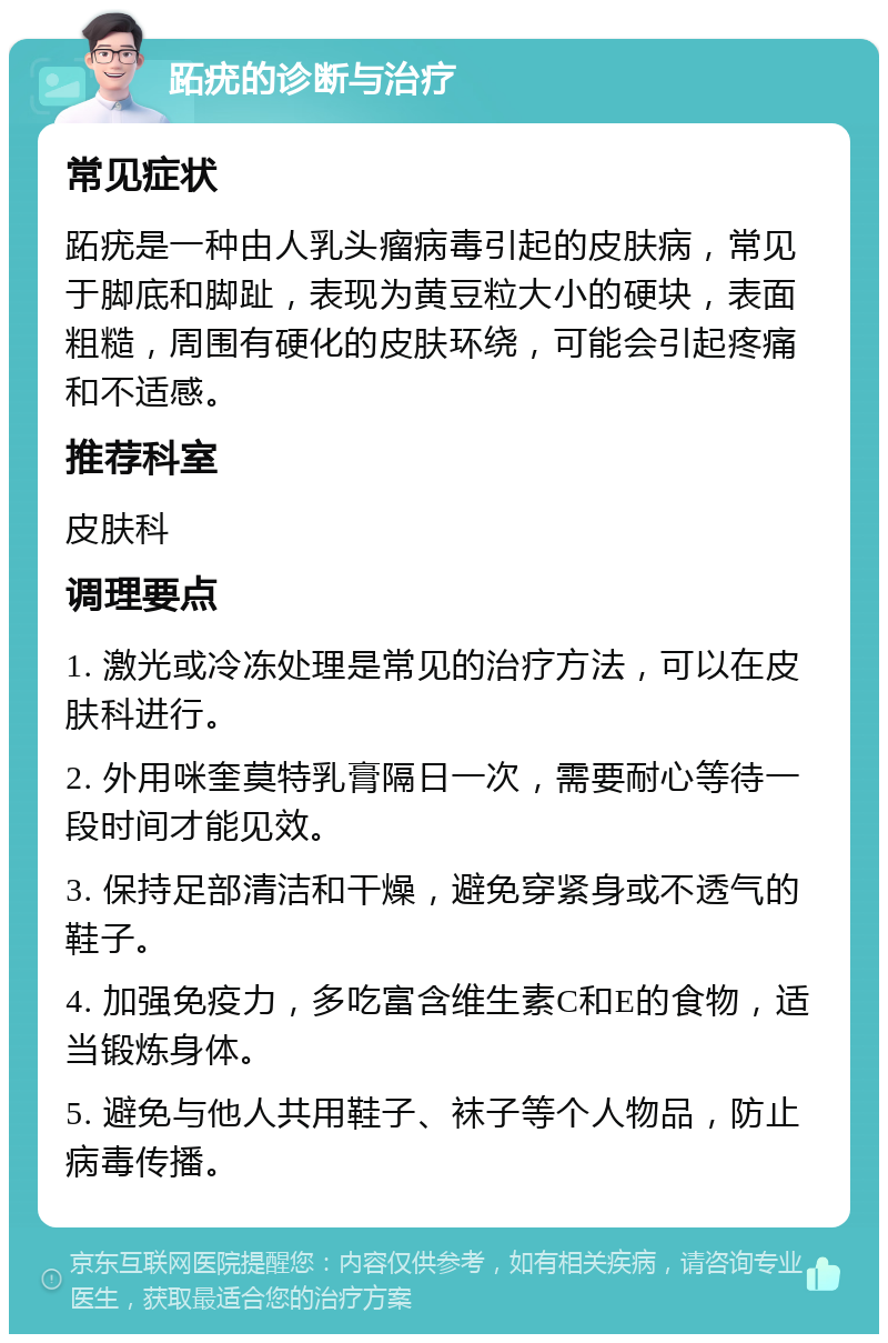 跖疣的诊断与治疗 常见症状 跖疣是一种由人乳头瘤病毒引起的皮肤病，常见于脚底和脚趾，表现为黄豆粒大小的硬块，表面粗糙，周围有硬化的皮肤环绕，可能会引起疼痛和不适感。 推荐科室 皮肤科 调理要点 1. 激光或冷冻处理是常见的治疗方法，可以在皮肤科进行。 2. 外用咪奎莫特乳膏隔日一次，需要耐心等待一段时间才能见效。 3. 保持足部清洁和干燥，避免穿紧身或不透气的鞋子。 4. 加强免疫力，多吃富含维生素C和E的食物，适当锻炼身体。 5. 避免与他人共用鞋子、袜子等个人物品，防止病毒传播。