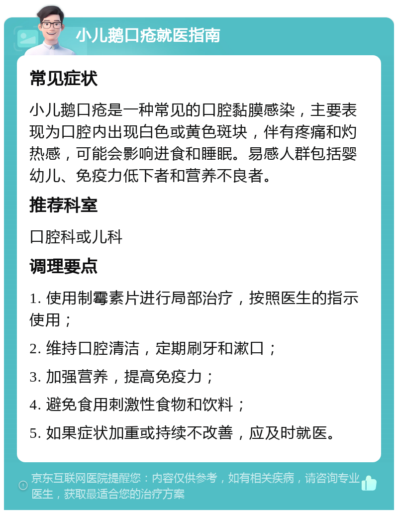 小儿鹅口疮就医指南 常见症状 小儿鹅口疮是一种常见的口腔黏膜感染，主要表现为口腔内出现白色或黄色斑块，伴有疼痛和灼热感，可能会影响进食和睡眠。易感人群包括婴幼儿、免疫力低下者和营养不良者。 推荐科室 口腔科或儿科 调理要点 1. 使用制霉素片进行局部治疗，按照医生的指示使用； 2. 维持口腔清洁，定期刷牙和漱口； 3. 加强营养，提高免疫力； 4. 避免食用刺激性食物和饮料； 5. 如果症状加重或持续不改善，应及时就医。