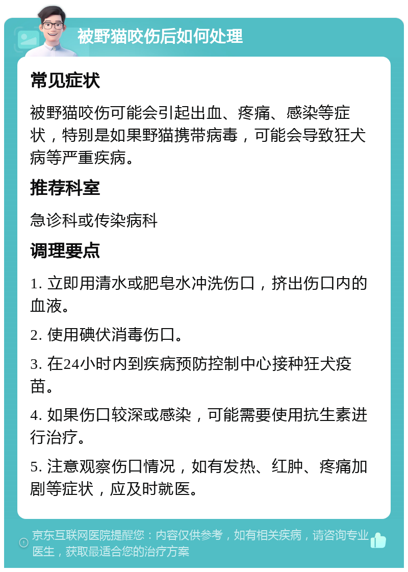 被野猫咬伤后如何处理 常见症状 被野猫咬伤可能会引起出血、疼痛、感染等症状，特别是如果野猫携带病毒，可能会导致狂犬病等严重疾病。 推荐科室 急诊科或传染病科 调理要点 1. 立即用清水或肥皂水冲洗伤口，挤出伤口内的血液。 2. 使用碘伏消毒伤口。 3. 在24小时内到疾病预防控制中心接种狂犬疫苗。 4. 如果伤口较深或感染，可能需要使用抗生素进行治疗。 5. 注意观察伤口情况，如有发热、红肿、疼痛加剧等症状，应及时就医。