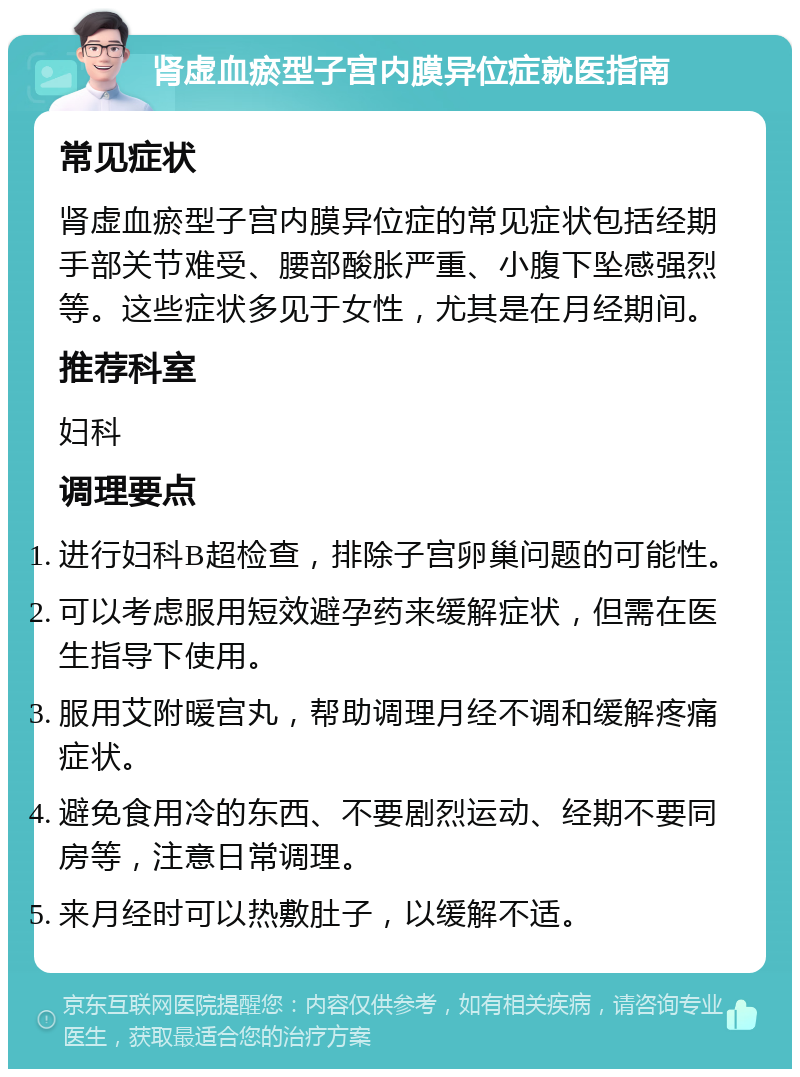 肾虚血瘀型子宫内膜异位症就医指南 常见症状 肾虚血瘀型子宫内膜异位症的常见症状包括经期手部关节难受、腰部酸胀严重、小腹下坠感强烈等。这些症状多见于女性，尤其是在月经期间。 推荐科室 妇科 调理要点 进行妇科B超检查，排除子宫卵巢问题的可能性。 可以考虑服用短效避孕药来缓解症状，但需在医生指导下使用。 服用艾附暖宫丸，帮助调理月经不调和缓解疼痛症状。 避免食用冷的东西、不要剧烈运动、经期不要同房等，注意日常调理。 来月经时可以热敷肚子，以缓解不适。