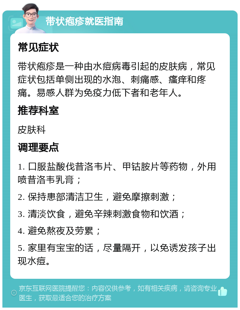 带状疱疹就医指南 常见症状 带状疱疹是一种由水痘病毒引起的皮肤病，常见症状包括单侧出现的水泡、刺痛感、瘙痒和疼痛。易感人群为免疫力低下者和老年人。 推荐科室 皮肤科 调理要点 1. 口服盐酸伐昔洛韦片、甲钴胺片等药物，外用喷昔洛韦乳膏； 2. 保持患部清洁卫生，避免摩擦刺激； 3. 清淡饮食，避免辛辣刺激食物和饮酒； 4. 避免熬夜及劳累； 5. 家里有宝宝的话，尽量隔开，以免诱发孩子出现水痘。