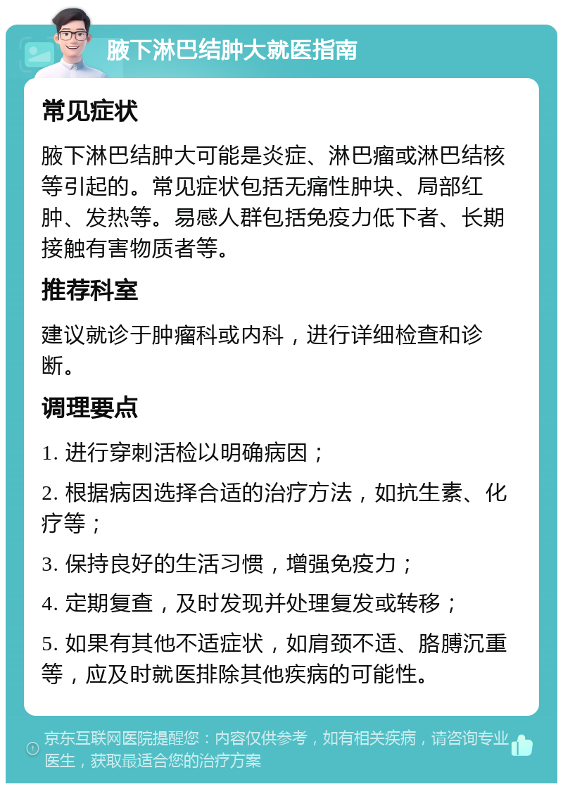 腋下淋巴结肿大就医指南 常见症状 腋下淋巴结肿大可能是炎症、淋巴瘤或淋巴结核等引起的。常见症状包括无痛性肿块、局部红肿、发热等。易感人群包括免疫力低下者、长期接触有害物质者等。 推荐科室 建议就诊于肿瘤科或内科，进行详细检查和诊断。 调理要点 1. 进行穿刺活检以明确病因； 2. 根据病因选择合适的治疗方法，如抗生素、化疗等； 3. 保持良好的生活习惯，增强免疫力； 4. 定期复查，及时发现并处理复发或转移； 5. 如果有其他不适症状，如肩颈不适、胳膊沉重等，应及时就医排除其他疾病的可能性。