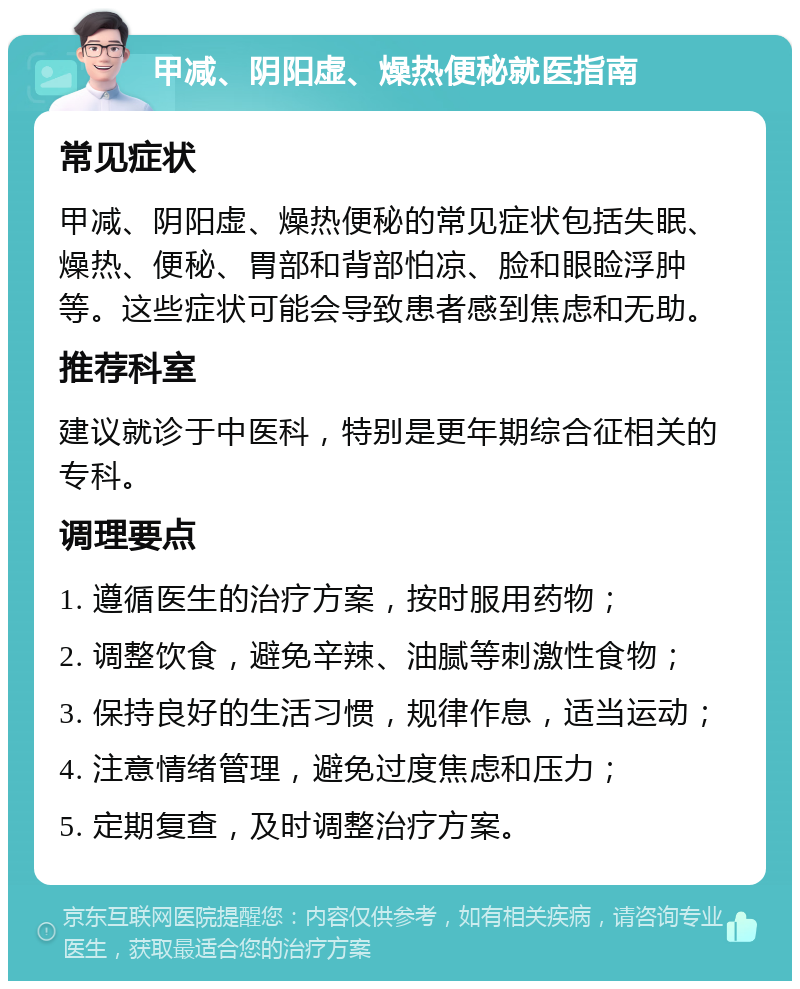 甲减、阴阳虚、燥热便秘就医指南 常见症状 甲减、阴阳虚、燥热便秘的常见症状包括失眠、燥热、便秘、胃部和背部怕凉、脸和眼睑浮肿等。这些症状可能会导致患者感到焦虑和无助。 推荐科室 建议就诊于中医科，特别是更年期综合征相关的专科。 调理要点 1. 遵循医生的治疗方案，按时服用药物； 2. 调整饮食，避免辛辣、油腻等刺激性食物； 3. 保持良好的生活习惯，规律作息，适当运动； 4. 注意情绪管理，避免过度焦虑和压力； 5. 定期复查，及时调整治疗方案。