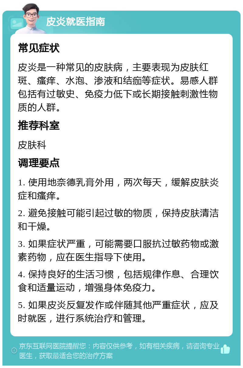 皮炎就医指南 常见症状 皮炎是一种常见的皮肤病，主要表现为皮肤红斑、瘙痒、水泡、渗液和结痂等症状。易感人群包括有过敏史、免疫力低下或长期接触刺激性物质的人群。 推荐科室 皮肤科 调理要点 1. 使用地奈德乳膏外用，两次每天，缓解皮肤炎症和瘙痒。 2. 避免接触可能引起过敏的物质，保持皮肤清洁和干燥。 3. 如果症状严重，可能需要口服抗过敏药物或激素药物，应在医生指导下使用。 4. 保持良好的生活习惯，包括规律作息、合理饮食和适量运动，增强身体免疫力。 5. 如果皮炎反复发作或伴随其他严重症状，应及时就医，进行系统治疗和管理。