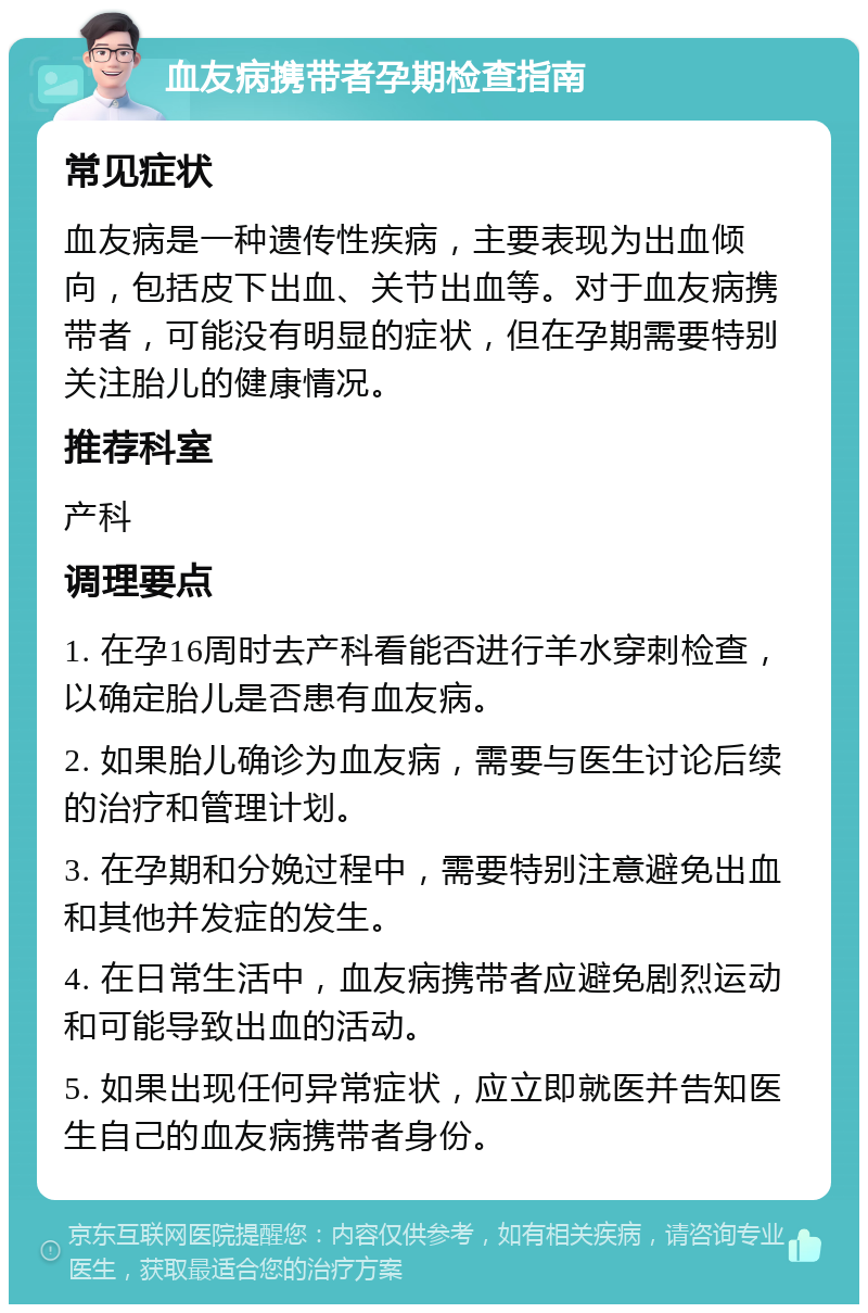 血友病携带者孕期检查指南 常见症状 血友病是一种遗传性疾病，主要表现为出血倾向，包括皮下出血、关节出血等。对于血友病携带者，可能没有明显的症状，但在孕期需要特别关注胎儿的健康情况。 推荐科室 产科 调理要点 1. 在孕16周时去产科看能否进行羊水穿刺检查，以确定胎儿是否患有血友病。 2. 如果胎儿确诊为血友病，需要与医生讨论后续的治疗和管理计划。 3. 在孕期和分娩过程中，需要特别注意避免出血和其他并发症的发生。 4. 在日常生活中，血友病携带者应避免剧烈运动和可能导致出血的活动。 5. 如果出现任何异常症状，应立即就医并告知医生自己的血友病携带者身份。