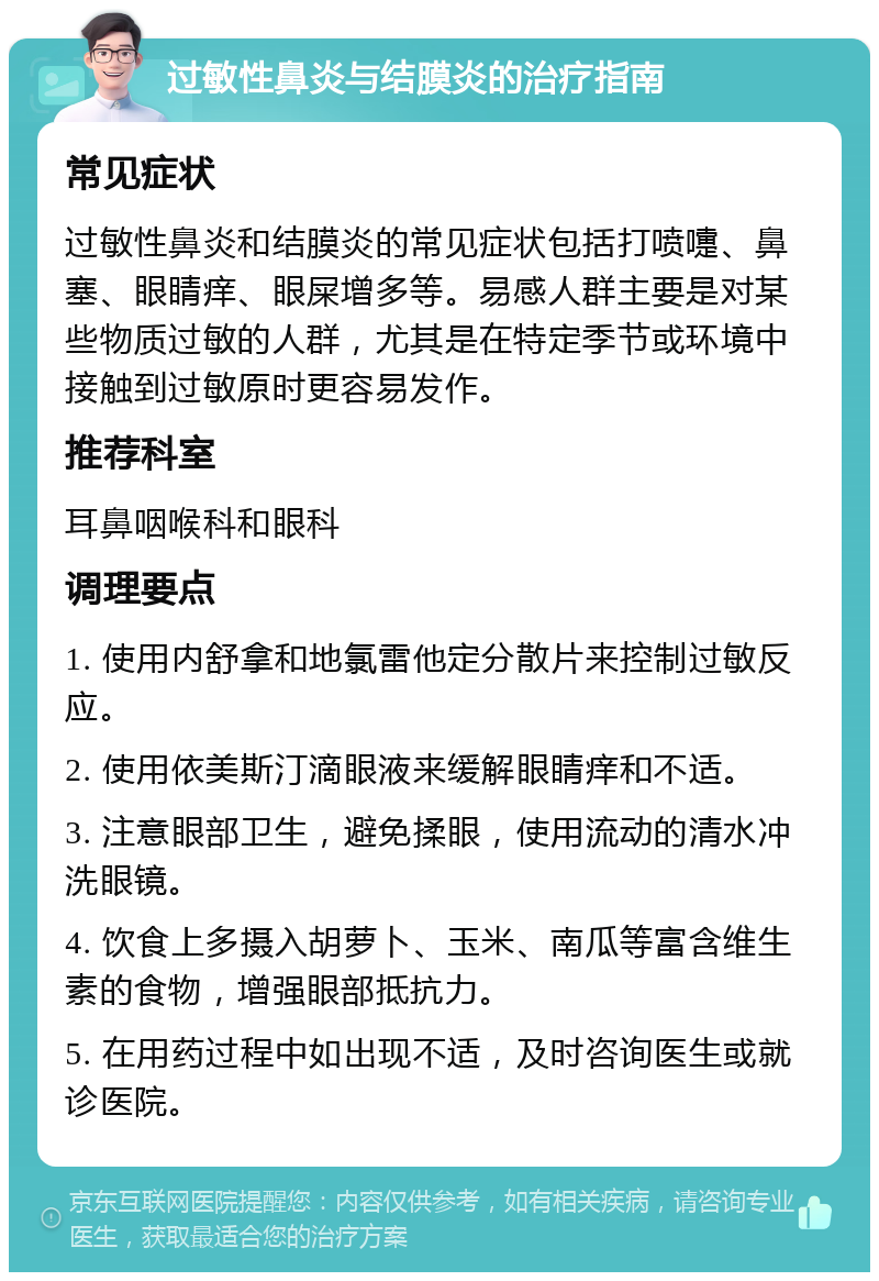 过敏性鼻炎与结膜炎的治疗指南 常见症状 过敏性鼻炎和结膜炎的常见症状包括打喷嚏、鼻塞、眼睛痒、眼屎增多等。易感人群主要是对某些物质过敏的人群，尤其是在特定季节或环境中接触到过敏原时更容易发作。 推荐科室 耳鼻咽喉科和眼科 调理要点 1. 使用内舒拿和地氯雷他定分散片来控制过敏反应。 2. 使用依美斯汀滴眼液来缓解眼睛痒和不适。 3. 注意眼部卫生，避免揉眼，使用流动的清水冲洗眼镜。 4. 饮食上多摄入胡萝卜、玉米、南瓜等富含维生素的食物，增强眼部抵抗力。 5. 在用药过程中如出现不适，及时咨询医生或就诊医院。