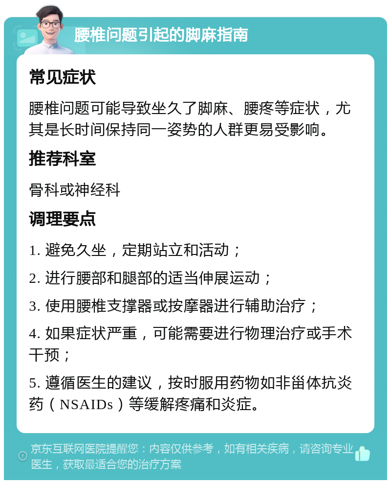 腰椎问题引起的脚麻指南 常见症状 腰椎问题可能导致坐久了脚麻、腰疼等症状，尤其是长时间保持同一姿势的人群更易受影响。 推荐科室 骨科或神经科 调理要点 1. 避免久坐，定期站立和活动； 2. 进行腰部和腿部的适当伸展运动； 3. 使用腰椎支撑器或按摩器进行辅助治疗； 4. 如果症状严重，可能需要进行物理治疗或手术干预； 5. 遵循医生的建议，按时服用药物如非甾体抗炎药（NSAIDs）等缓解疼痛和炎症。