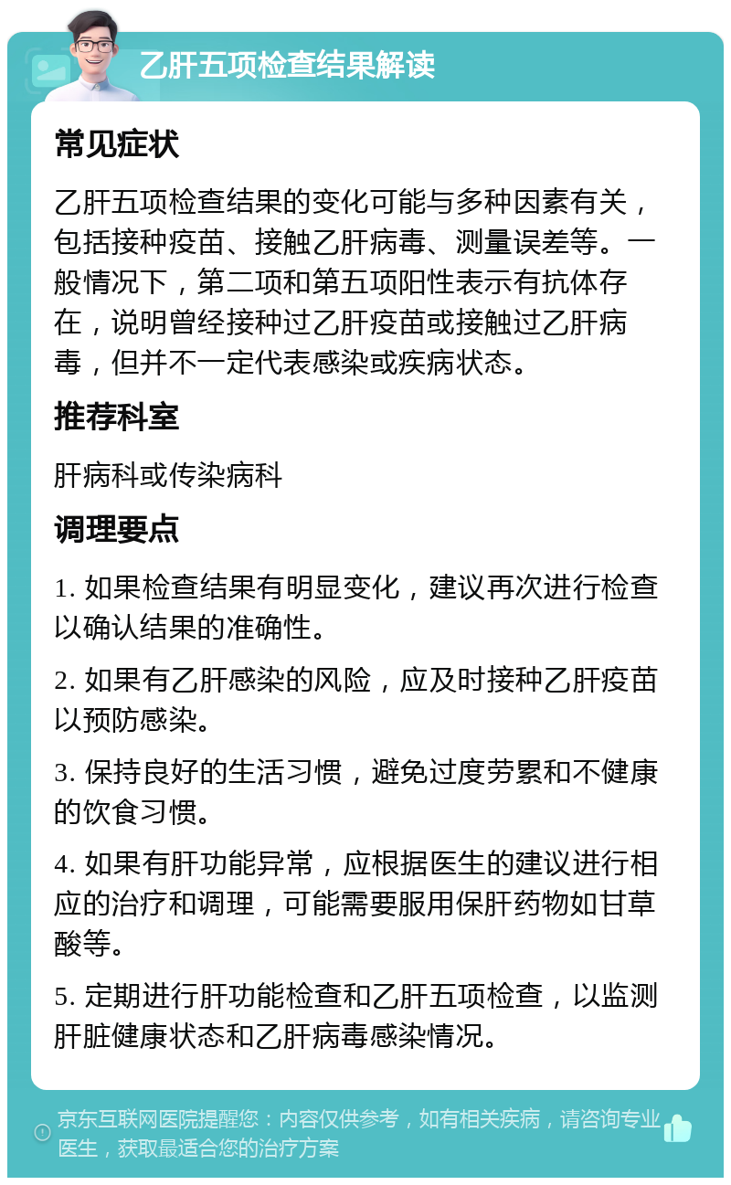 乙肝五项检查结果解读 常见症状 乙肝五项检查结果的变化可能与多种因素有关，包括接种疫苗、接触乙肝病毒、测量误差等。一般情况下，第二项和第五项阳性表示有抗体存在，说明曾经接种过乙肝疫苗或接触过乙肝病毒，但并不一定代表感染或疾病状态。 推荐科室 肝病科或传染病科 调理要点 1. 如果检查结果有明显变化，建议再次进行检查以确认结果的准确性。 2. 如果有乙肝感染的风险，应及时接种乙肝疫苗以预防感染。 3. 保持良好的生活习惯，避免过度劳累和不健康的饮食习惯。 4. 如果有肝功能异常，应根据医生的建议进行相应的治疗和调理，可能需要服用保肝药物如甘草酸等。 5. 定期进行肝功能检查和乙肝五项检查，以监测肝脏健康状态和乙肝病毒感染情况。