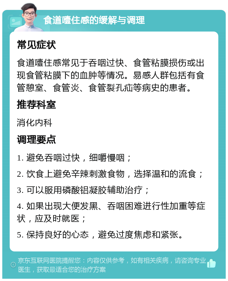 食道噎住感的缓解与调理 常见症状 食道噎住感常见于吞咽过快、食管粘膜损伤或出现食管粘膜下的血肿等情况。易感人群包括有食管憩室、食管炎、食管裂孔疝等病史的患者。 推荐科室 消化内科 调理要点 1. 避免吞咽过快，细嚼慢咽； 2. 饮食上避免辛辣刺激食物，选择温和的流食； 3. 可以服用磷酸铝凝胶辅助治疗； 4. 如果出现大便发黑、吞咽困难进行性加重等症状，应及时就医； 5. 保持良好的心态，避免过度焦虑和紧张。