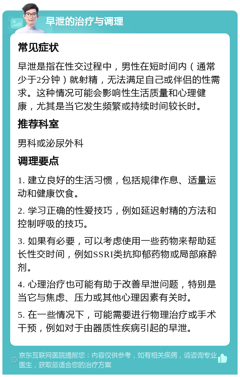 早泄的治疗与调理 常见症状 早泄是指在性交过程中，男性在短时间内（通常少于2分钟）就射精，无法满足自己或伴侣的性需求。这种情况可能会影响性生活质量和心理健康，尤其是当它发生频繁或持续时间较长时。 推荐科室 男科或泌尿外科 调理要点 1. 建立良好的生活习惯，包括规律作息、适量运动和健康饮食。 2. 学习正确的性爱技巧，例如延迟射精的方法和控制呼吸的技巧。 3. 如果有必要，可以考虑使用一些药物来帮助延长性交时间，例如SSRI类抗抑郁药物或局部麻醉剂。 4. 心理治疗也可能有助于改善早泄问题，特别是当它与焦虑、压力或其他心理因素有关时。 5. 在一些情况下，可能需要进行物理治疗或手术干预，例如对于由器质性疾病引起的早泄。