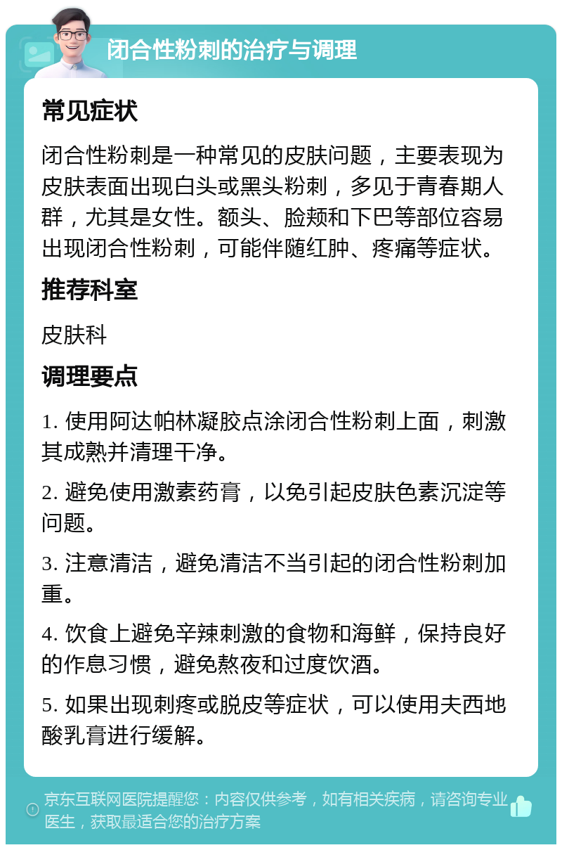 闭合性粉刺的治疗与调理 常见症状 闭合性粉刺是一种常见的皮肤问题，主要表现为皮肤表面出现白头或黑头粉刺，多见于青春期人群，尤其是女性。额头、脸颊和下巴等部位容易出现闭合性粉刺，可能伴随红肿、疼痛等症状。 推荐科室 皮肤科 调理要点 1. 使用阿达帕林凝胶点涂闭合性粉刺上面，刺激其成熟并清理干净。 2. 避免使用激素药膏，以免引起皮肤色素沉淀等问题。 3. 注意清洁，避免清洁不当引起的闭合性粉刺加重。 4. 饮食上避免辛辣刺激的食物和海鲜，保持良好的作息习惯，避免熬夜和过度饮酒。 5. 如果出现刺疼或脱皮等症状，可以使用夫西地酸乳膏进行缓解。