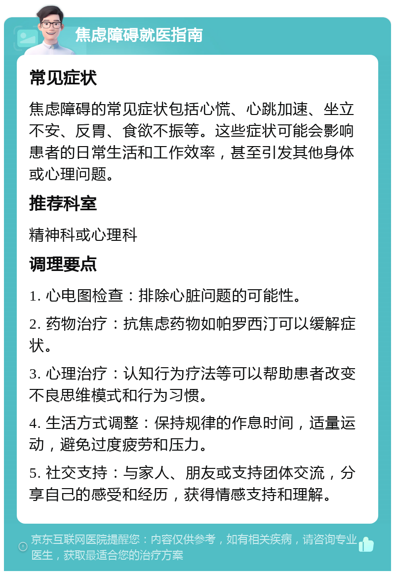 焦虑障碍就医指南 常见症状 焦虑障碍的常见症状包括心慌、心跳加速、坐立不安、反胃、食欲不振等。这些症状可能会影响患者的日常生活和工作效率，甚至引发其他身体或心理问题。 推荐科室 精神科或心理科 调理要点 1. 心电图检查：排除心脏问题的可能性。 2. 药物治疗：抗焦虑药物如帕罗西汀可以缓解症状。 3. 心理治疗：认知行为疗法等可以帮助患者改变不良思维模式和行为习惯。 4. 生活方式调整：保持规律的作息时间，适量运动，避免过度疲劳和压力。 5. 社交支持：与家人、朋友或支持团体交流，分享自己的感受和经历，获得情感支持和理解。