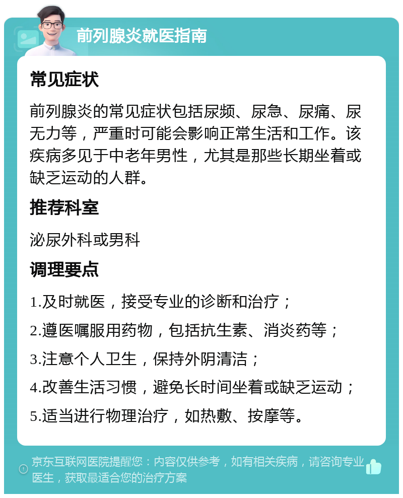 前列腺炎就医指南 常见症状 前列腺炎的常见症状包括尿频、尿急、尿痛、尿无力等，严重时可能会影响正常生活和工作。该疾病多见于中老年男性，尤其是那些长期坐着或缺乏运动的人群。 推荐科室 泌尿外科或男科 调理要点 1.及时就医，接受专业的诊断和治疗； 2.遵医嘱服用药物，包括抗生素、消炎药等； 3.注意个人卫生，保持外阴清洁； 4.改善生活习惯，避免长时间坐着或缺乏运动； 5.适当进行物理治疗，如热敷、按摩等。