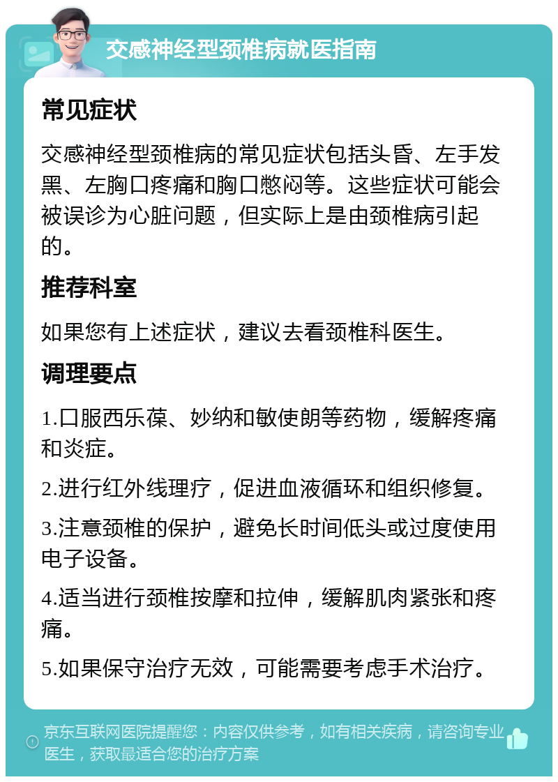 交感神经型颈椎病就医指南 常见症状 交感神经型颈椎病的常见症状包括头昏、左手发黑、左胸口疼痛和胸口憋闷等。这些症状可能会被误诊为心脏问题，但实际上是由颈椎病引起的。 推荐科室 如果您有上述症状，建议去看颈椎科医生。 调理要点 1.口服西乐葆、妙纳和敏使朗等药物，缓解疼痛和炎症。 2.进行红外线理疗，促进血液循环和组织修复。 3.注意颈椎的保护，避免长时间低头或过度使用电子设备。 4.适当进行颈椎按摩和拉伸，缓解肌肉紧张和疼痛。 5.如果保守治疗无效，可能需要考虑手术治疗。