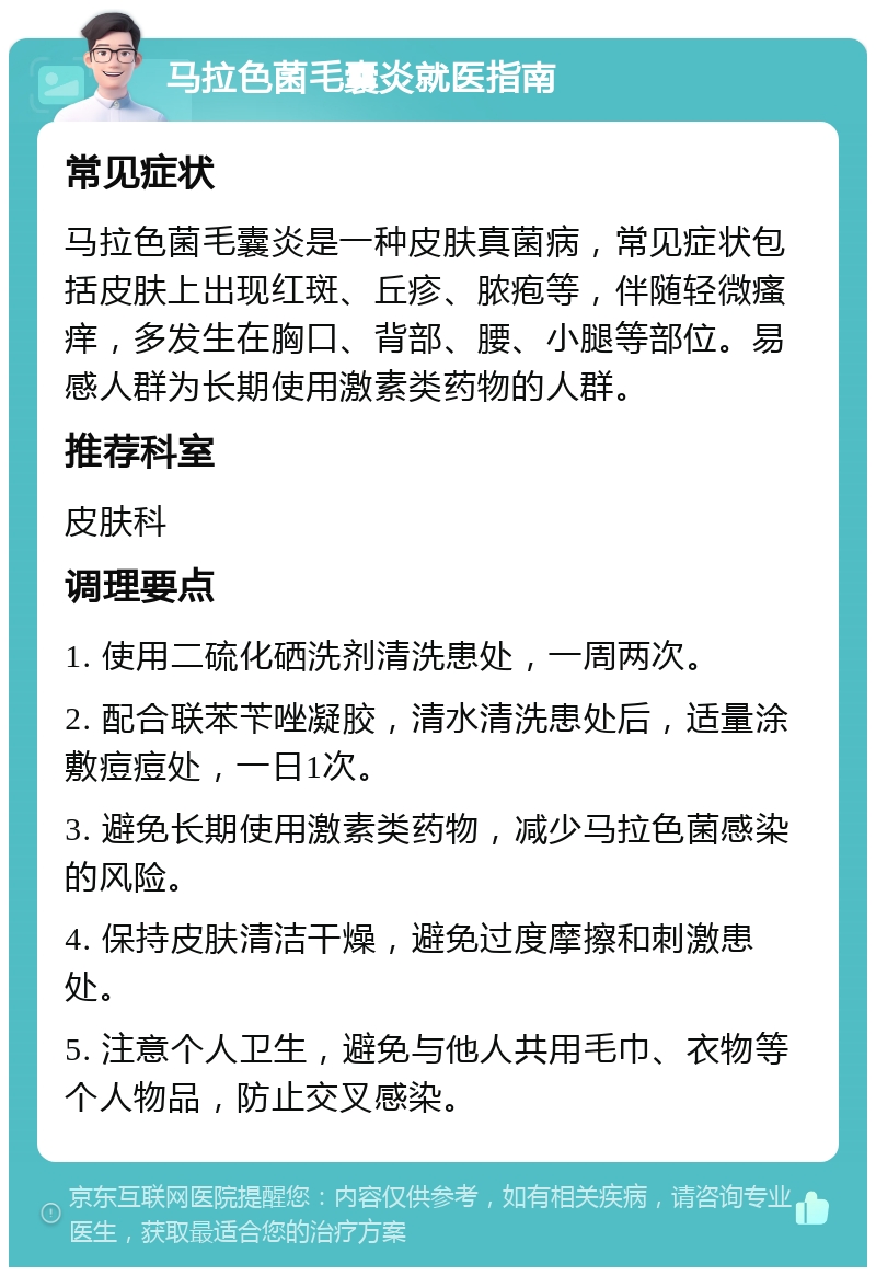 马拉色菌毛囊炎就医指南 常见症状 马拉色菌毛囊炎是一种皮肤真菌病，常见症状包括皮肤上出现红斑、丘疹、脓疱等，伴随轻微瘙痒，多发生在胸口、背部、腰、小腿等部位。易感人群为长期使用激素类药物的人群。 推荐科室 皮肤科 调理要点 1. 使用二硫化硒洗剂清洗患处，一周两次。 2. 配合联苯苄唑凝胶，清水清洗患处后，适量涂敷痘痘处，一日1次。 3. 避免长期使用激素类药物，减少马拉色菌感染的风险。 4. 保持皮肤清洁干燥，避免过度摩擦和刺激患处。 5. 注意个人卫生，避免与他人共用毛巾、衣物等个人物品，防止交叉感染。