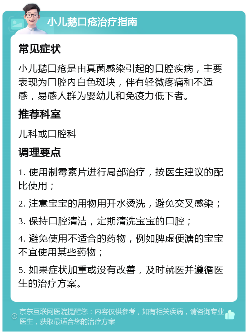 小儿鹅口疮治疗指南 常见症状 小儿鹅口疮是由真菌感染引起的口腔疾病，主要表现为口腔内白色斑块，伴有轻微疼痛和不适感，易感人群为婴幼儿和免疫力低下者。 推荐科室 儿科或口腔科 调理要点 1. 使用制霉素片进行局部治疗，按医生建议的配比使用； 2. 注意宝宝的用物用开水烫洗，避免交叉感染； 3. 保持口腔清洁，定期清洗宝宝的口腔； 4. 避免使用不适合的药物，例如脾虚便溏的宝宝不宜使用某些药物； 5. 如果症状加重或没有改善，及时就医并遵循医生的治疗方案。