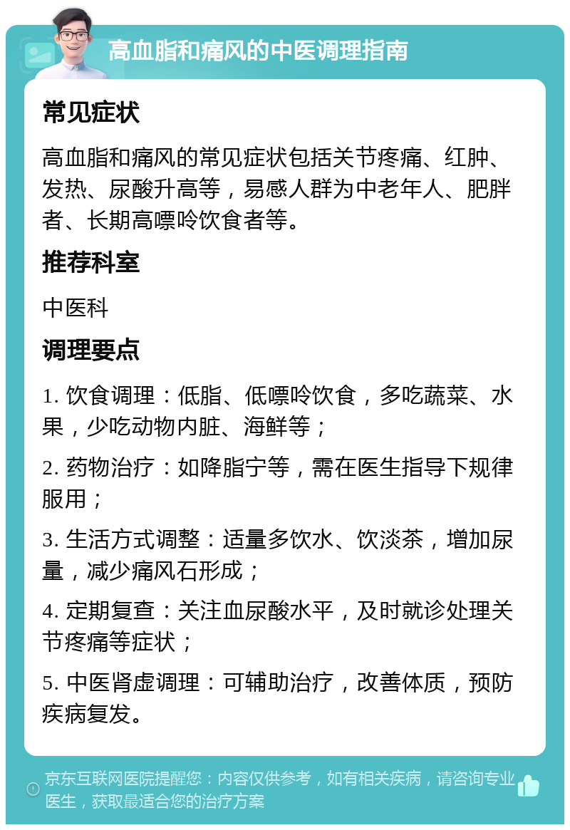 高血脂和痛风的中医调理指南 常见症状 高血脂和痛风的常见症状包括关节疼痛、红肿、发热、尿酸升高等，易感人群为中老年人、肥胖者、长期高嘌呤饮食者等。 推荐科室 中医科 调理要点 1. 饮食调理：低脂、低嘌呤饮食，多吃蔬菜、水果，少吃动物内脏、海鲜等； 2. 药物治疗：如降脂宁等，需在医生指导下规律服用； 3. 生活方式调整：适量多饮水、饮淡茶，增加尿量，减少痛风石形成； 4. 定期复查：关注血尿酸水平，及时就诊处理关节疼痛等症状； 5. 中医肾虚调理：可辅助治疗，改善体质，预防疾病复发。