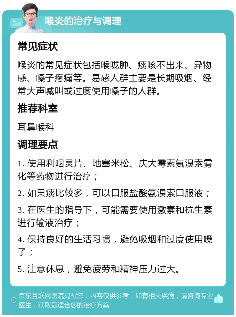 喉炎的治疗与调理 常见症状 喉炎的常见症状包括喉咙肿、痰咳不出来、异物感、嗓子疼痛等。易感人群主要是长期吸烟、经常大声喊叫或过度使用嗓子的人群。 推荐科室 耳鼻喉科 调理要点 1. 使用利咽灵片、地塞米松、庆大霉素氨溴索雾化等药物进行治疗； 2. 如果痰比较多，可以口服盐酸氨溴索口服液； 3. 在医生的指导下，可能需要使用激素和抗生素进行输液治疗； 4. 保持良好的生活习惯，避免吸烟和过度使用嗓子； 5. 注意休息，避免疲劳和精神压力过大。