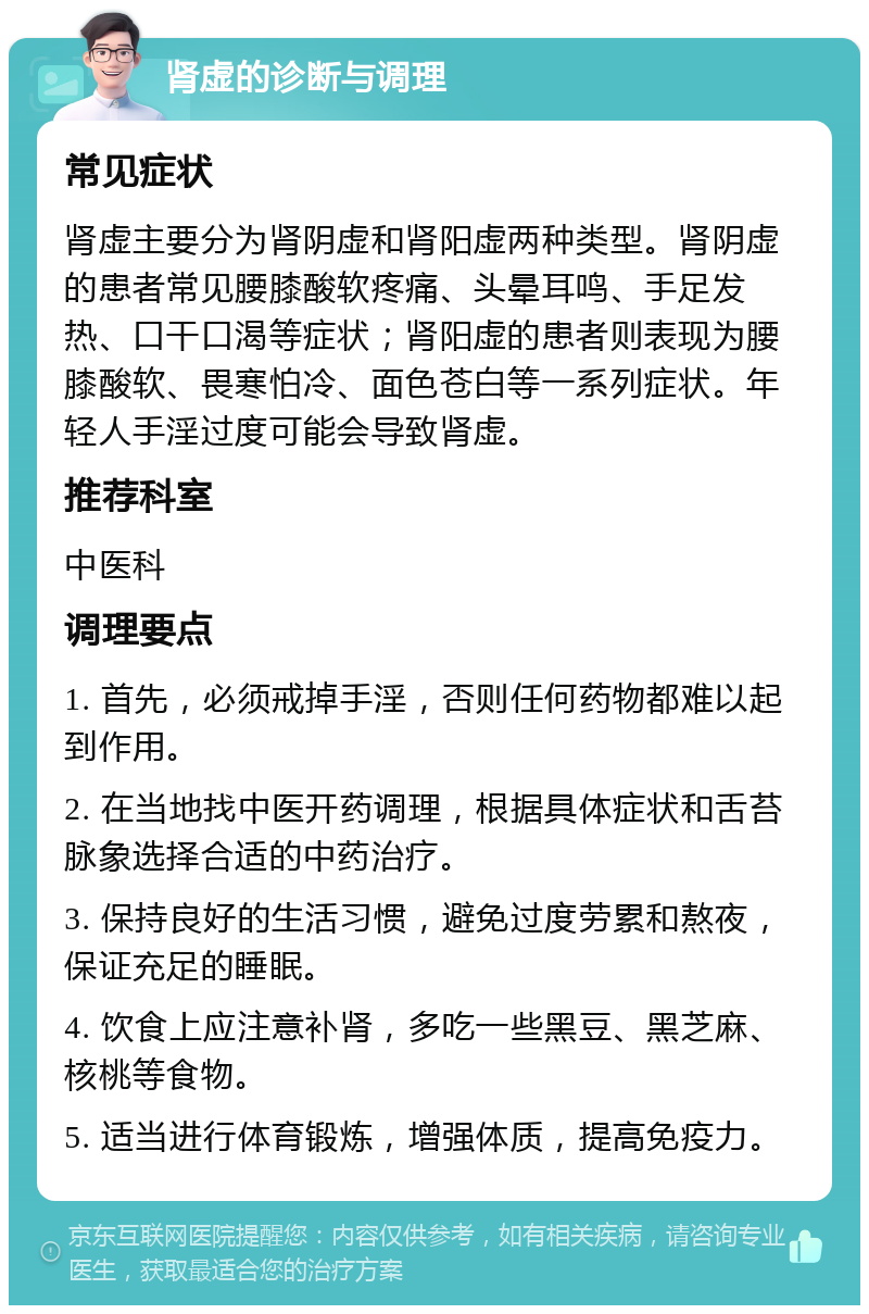 肾虚的诊断与调理 常见症状 肾虚主要分为肾阴虚和肾阳虚两种类型。肾阴虚的患者常见腰膝酸软疼痛、头晕耳鸣、手足发热、口干口渴等症状；肾阳虚的患者则表现为腰膝酸软、畏寒怕冷、面色苍白等一系列症状。年轻人手淫过度可能会导致肾虚。 推荐科室 中医科 调理要点 1. 首先，必须戒掉手淫，否则任何药物都难以起到作用。 2. 在当地找中医开药调理，根据具体症状和舌苔脉象选择合适的中药治疗。 3. 保持良好的生活习惯，避免过度劳累和熬夜，保证充足的睡眠。 4. 饮食上应注意补肾，多吃一些黑豆、黑芝麻、核桃等食物。 5. 适当进行体育锻炼，增强体质，提高免疫力。