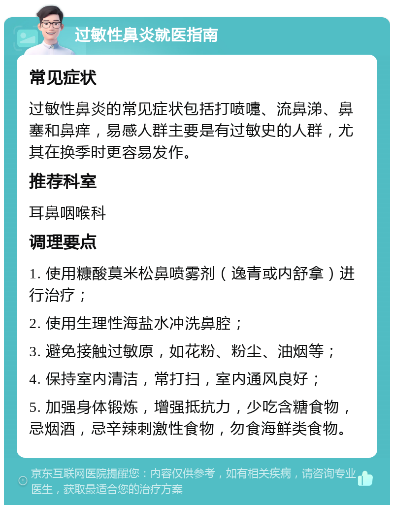 过敏性鼻炎就医指南 常见症状 过敏性鼻炎的常见症状包括打喷嚏、流鼻涕、鼻塞和鼻痒，易感人群主要是有过敏史的人群，尤其在换季时更容易发作。 推荐科室 耳鼻咽喉科 调理要点 1. 使用糠酸莫米松鼻喷雾剂（逸青或内舒拿）进行治疗； 2. 使用生理性海盐水冲洗鼻腔； 3. 避免接触过敏原，如花粉、粉尘、油烟等； 4. 保持室内清洁，常打扫，室内通风良好； 5. 加强身体锻炼，增强抵抗力，少吃含糖食物，忌烟酒，忌辛辣刺激性食物，勿食海鲜类食物。