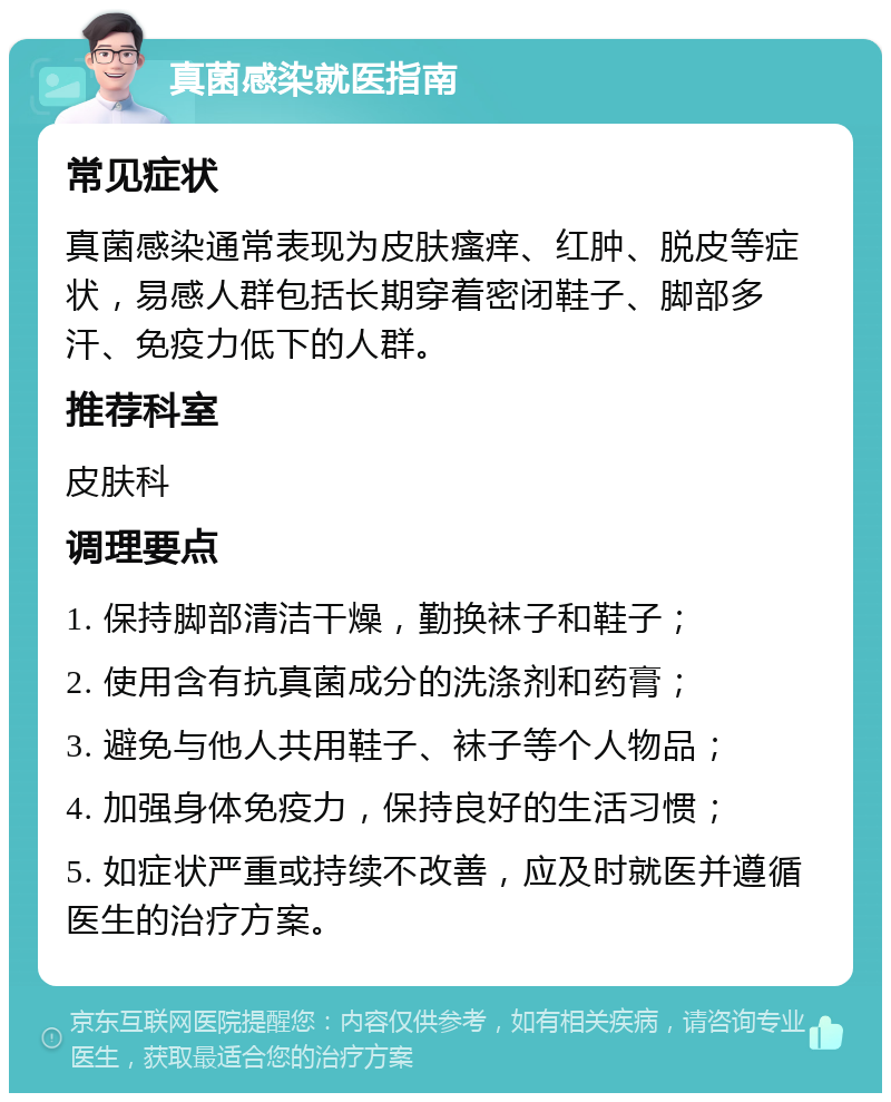 真菌感染就医指南 常见症状 真菌感染通常表现为皮肤瘙痒、红肿、脱皮等症状，易感人群包括长期穿着密闭鞋子、脚部多汗、免疫力低下的人群。 推荐科室 皮肤科 调理要点 1. 保持脚部清洁干燥，勤换袜子和鞋子； 2. 使用含有抗真菌成分的洗涤剂和药膏； 3. 避免与他人共用鞋子、袜子等个人物品； 4. 加强身体免疫力，保持良好的生活习惯； 5. 如症状严重或持续不改善，应及时就医并遵循医生的治疗方案。