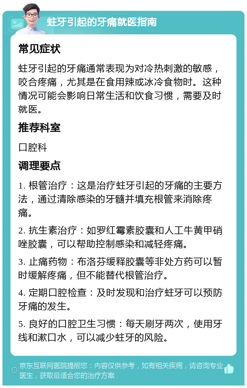 蛀牙引起的牙痛就医指南 常见症状 蛀牙引起的牙痛通常表现为对冷热刺激的敏感，咬合疼痛，尤其是在食用辣或冰冷食物时。这种情况可能会影响日常生活和饮食习惯，需要及时就医。 推荐科室 口腔科 调理要点 1. 根管治疗：这是治疗蛀牙引起的牙痛的主要方法，通过清除感染的牙髓并填充根管来消除疼痛。 2. 抗生素治疗：如罗红霉素胶囊和人工牛黄甲硝唑胶囊，可以帮助控制感染和减轻疼痛。 3. 止痛药物：布洛芬缓释胶囊等非处方药可以暂时缓解疼痛，但不能替代根管治疗。 4. 定期口腔检查：及时发现和治疗蛀牙可以预防牙痛的发生。 5. 良好的口腔卫生习惯：每天刷牙两次，使用牙线和漱口水，可以减少蛀牙的风险。