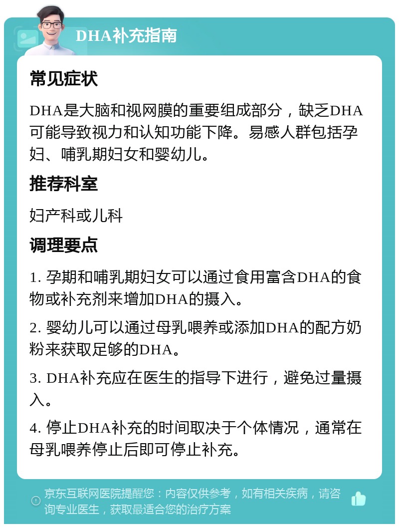 DHA补充指南 常见症状 DHA是大脑和视网膜的重要组成部分，缺乏DHA可能导致视力和认知功能下降。易感人群包括孕妇、哺乳期妇女和婴幼儿。 推荐科室 妇产科或儿科 调理要点 1. 孕期和哺乳期妇女可以通过食用富含DHA的食物或补充剂来增加DHA的摄入。 2. 婴幼儿可以通过母乳喂养或添加DHA的配方奶粉来获取足够的DHA。 3. DHA补充应在医生的指导下进行，避免过量摄入。 4. 停止DHA补充的时间取决于个体情况，通常在母乳喂养停止后即可停止补充。