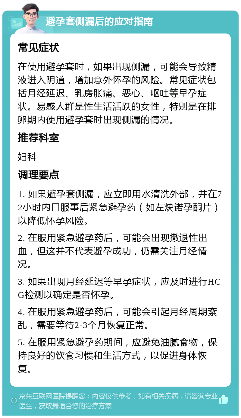 避孕套侧漏后的应对指南 常见症状 在使用避孕套时，如果出现侧漏，可能会导致精液进入阴道，增加意外怀孕的风险。常见症状包括月经延迟、乳房胀痛、恶心、呕吐等早孕症状。易感人群是性生活活跃的女性，特别是在排卵期内使用避孕套时出现侧漏的情况。 推荐科室 妇科 调理要点 1. 如果避孕套侧漏，应立即用水清洗外部，并在72小时内口服事后紧急避孕药（如左炔诺孕酮片）以降低怀孕风险。 2. 在服用紧急避孕药后，可能会出现撤退性出血，但这并不代表避孕成功，仍需关注月经情况。 3. 如果出现月经延迟等早孕症状，应及时进行HCG检测以确定是否怀孕。 4. 在服用紧急避孕药后，可能会引起月经周期紊乱，需要等待2-3个月恢复正常。 5. 在服用紧急避孕药期间，应避免油腻食物，保持良好的饮食习惯和生活方式，以促进身体恢复。