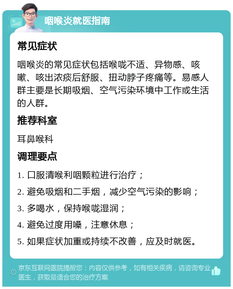 咽喉炎就医指南 常见症状 咽喉炎的常见症状包括喉咙不适、异物感、咳嗽、咳出浓痰后舒服、扭动脖子疼痛等。易感人群主要是长期吸烟、空气污染环境中工作或生活的人群。 推荐科室 耳鼻喉科 调理要点 1. 口服清喉利咽颗粒进行治疗； 2. 避免吸烟和二手烟，减少空气污染的影响； 3. 多喝水，保持喉咙湿润； 4. 避免过度用嗓，注意休息； 5. 如果症状加重或持续不改善，应及时就医。