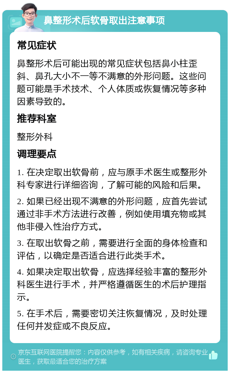 鼻整形术后软骨取出注意事项 常见症状 鼻整形术后可能出现的常见症状包括鼻小柱歪斜、鼻孔大小不一等不满意的外形问题。这些问题可能是手术技术、个人体质或恢复情况等多种因素导致的。 推荐科室 整形外科 调理要点 1. 在决定取出软骨前，应与原手术医生或整形外科专家进行详细咨询，了解可能的风险和后果。 2. 如果已经出现不满意的外形问题，应首先尝试通过非手术方法进行改善，例如使用填充物或其他非侵入性治疗方式。 3. 在取出软骨之前，需要进行全面的身体检查和评估，以确定是否适合进行此类手术。 4. 如果决定取出软骨，应选择经验丰富的整形外科医生进行手术，并严格遵循医生的术后护理指示。 5. 在手术后，需要密切关注恢复情况，及时处理任何并发症或不良反应。