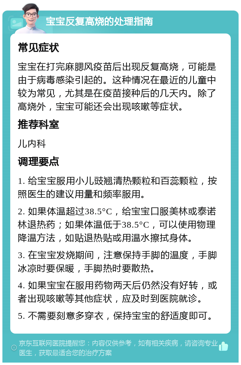 宝宝反复高烧的处理指南 常见症状 宝宝在打完麻腮风疫苗后出现反复高烧，可能是由于病毒感染引起的。这种情况在最近的儿童中较为常见，尤其是在疫苗接种后的几天内。除了高烧外，宝宝可能还会出现咳嗽等症状。 推荐科室 儿内科 调理要点 1. 给宝宝服用小儿豉翘清热颗粒和百蕊颗粒，按照医生的建议用量和频率服用。 2. 如果体温超过38.5°C，给宝宝口服美林或泰诺林退热药；如果体温低于38.5°C，可以使用物理降温方法，如贴退热贴或用温水擦拭身体。 3. 在宝宝发烧期间，注意保持手脚的温度，手脚冰凉时要保暖，手脚热时要散热。 4. 如果宝宝在服用药物两天后仍然没有好转，或者出现咳嗽等其他症状，应及时到医院就诊。 5. 不需要刻意多穿衣，保持宝宝的舒适度即可。