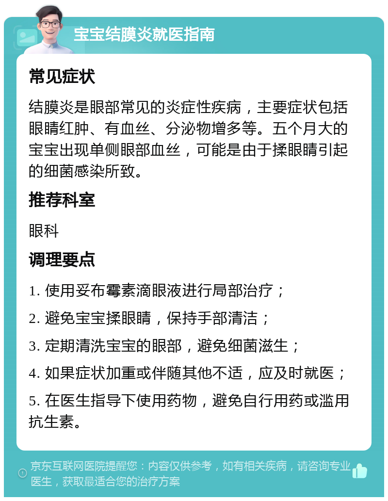 宝宝结膜炎就医指南 常见症状 结膜炎是眼部常见的炎症性疾病，主要症状包括眼睛红肿、有血丝、分泌物增多等。五个月大的宝宝出现单侧眼部血丝，可能是由于揉眼睛引起的细菌感染所致。 推荐科室 眼科 调理要点 1. 使用妥布霉素滴眼液进行局部治疗； 2. 避免宝宝揉眼睛，保持手部清洁； 3. 定期清洗宝宝的眼部，避免细菌滋生； 4. 如果症状加重或伴随其他不适，应及时就医； 5. 在医生指导下使用药物，避免自行用药或滥用抗生素。