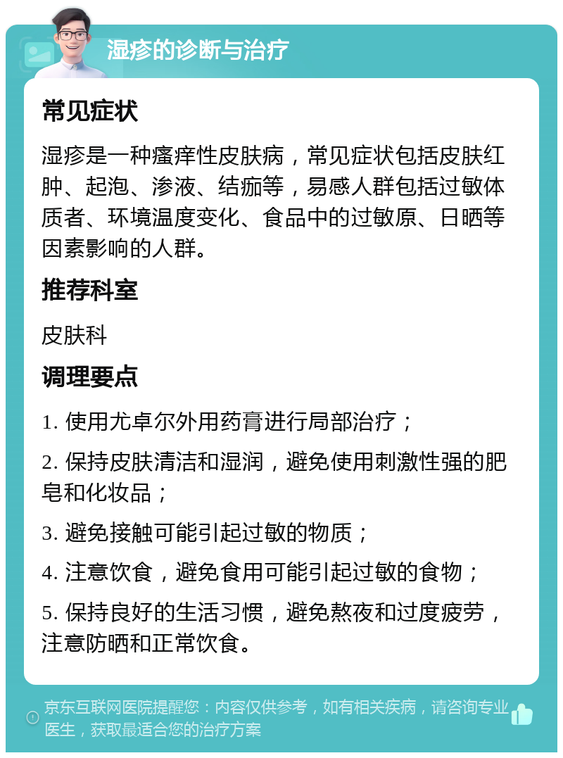 湿疹的诊断与治疗 常见症状 湿疹是一种瘙痒性皮肤病，常见症状包括皮肤红肿、起泡、渗液、结痂等，易感人群包括过敏体质者、环境温度变化、食品中的过敏原、日晒等因素影响的人群。 推荐科室 皮肤科 调理要点 1. 使用尤卓尔外用药膏进行局部治疗； 2. 保持皮肤清洁和湿润，避免使用刺激性强的肥皂和化妆品； 3. 避免接触可能引起过敏的物质； 4. 注意饮食，避免食用可能引起过敏的食物； 5. 保持良好的生活习惯，避免熬夜和过度疲劳，注意防晒和正常饮食。