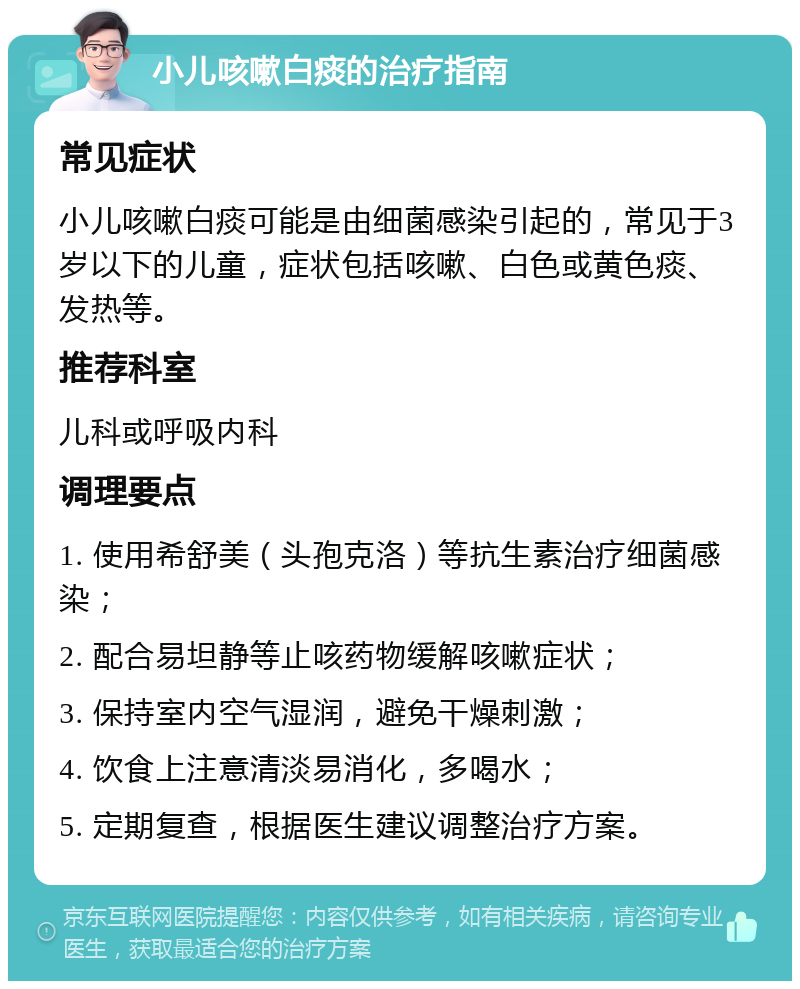 小儿咳嗽白痰的治疗指南 常见症状 小儿咳嗽白痰可能是由细菌感染引起的，常见于3岁以下的儿童，症状包括咳嗽、白色或黄色痰、发热等。 推荐科室 儿科或呼吸内科 调理要点 1. 使用希舒美（头孢克洛）等抗生素治疗细菌感染； 2. 配合易坦静等止咳药物缓解咳嗽症状； 3. 保持室内空气湿润，避免干燥刺激； 4. 饮食上注意清淡易消化，多喝水； 5. 定期复查，根据医生建议调整治疗方案。