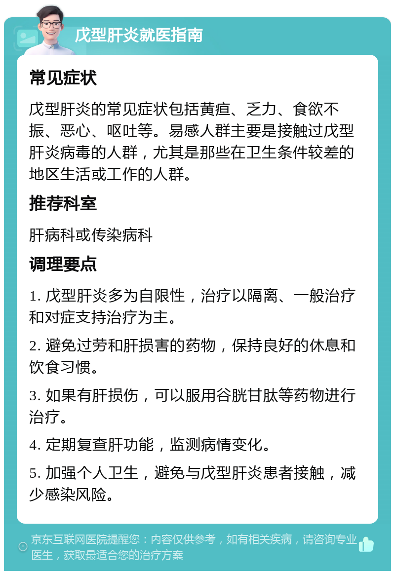 戊型肝炎就医指南 常见症状 戊型肝炎的常见症状包括黄疸、乏力、食欲不振、恶心、呕吐等。易感人群主要是接触过戊型肝炎病毒的人群，尤其是那些在卫生条件较差的地区生活或工作的人群。 推荐科室 肝病科或传染病科 调理要点 1. 戊型肝炎多为自限性，治疗以隔离、一般治疗和对症支持治疗为主。 2. 避免过劳和肝损害的药物，保持良好的休息和饮食习惯。 3. 如果有肝损伤，可以服用谷胱甘肽等药物进行治疗。 4. 定期复查肝功能，监测病情变化。 5. 加强个人卫生，避免与戊型肝炎患者接触，减少感染风险。