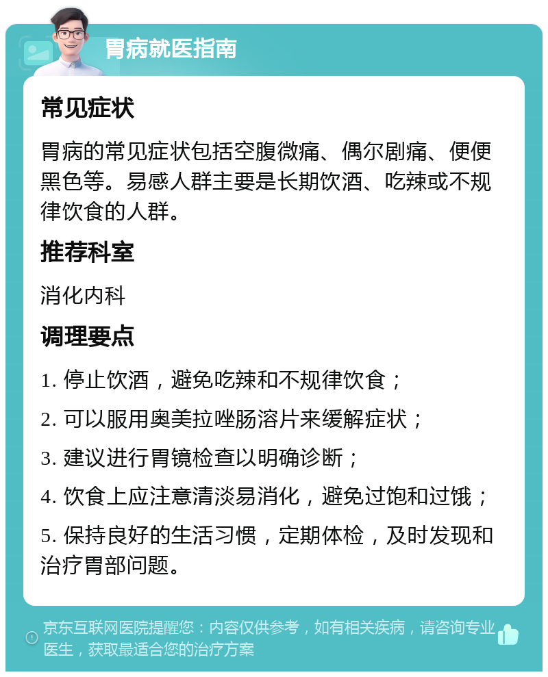 胃病就医指南 常见症状 胃病的常见症状包括空腹微痛、偶尔剧痛、便便黑色等。易感人群主要是长期饮酒、吃辣或不规律饮食的人群。 推荐科室 消化内科 调理要点 1. 停止饮酒，避免吃辣和不规律饮食； 2. 可以服用奥美拉唑肠溶片来缓解症状； 3. 建议进行胃镜检查以明确诊断； 4. 饮食上应注意清淡易消化，避免过饱和过饿； 5. 保持良好的生活习惯，定期体检，及时发现和治疗胃部问题。