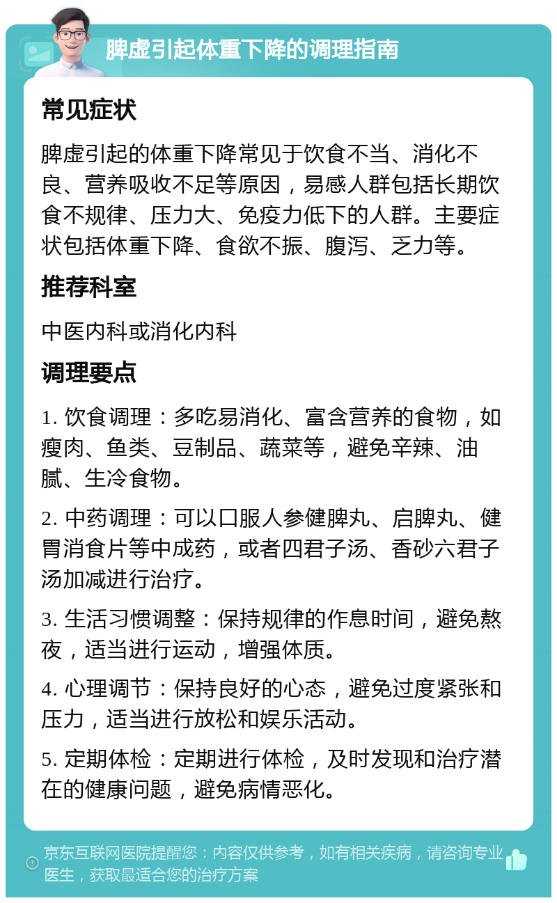 脾虚引起体重下降的调理指南 常见症状 脾虚引起的体重下降常见于饮食不当、消化不良、营养吸收不足等原因，易感人群包括长期饮食不规律、压力大、免疫力低下的人群。主要症状包括体重下降、食欲不振、腹泻、乏力等。 推荐科室 中医内科或消化内科 调理要点 1. 饮食调理：多吃易消化、富含营养的食物，如瘦肉、鱼类、豆制品、蔬菜等，避免辛辣、油腻、生冷食物。 2. 中药调理：可以口服人参健脾丸、启脾丸、健胃消食片等中成药，或者四君子汤、香砂六君子汤加减进行治疗。 3. 生活习惯调整：保持规律的作息时间，避免熬夜，适当进行运动，增强体质。 4. 心理调节：保持良好的心态，避免过度紧张和压力，适当进行放松和娱乐活动。 5. 定期体检：定期进行体检，及时发现和治疗潜在的健康问题，避免病情恶化。