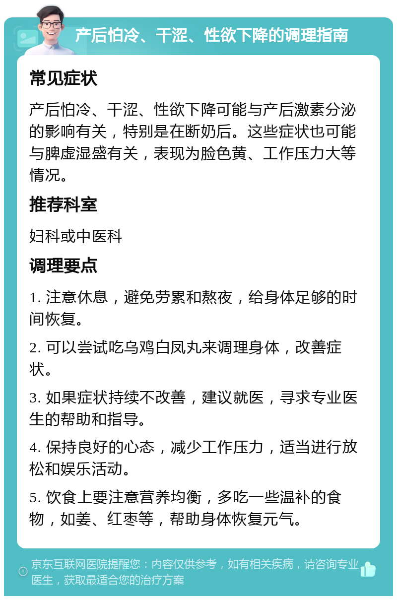 产后怕冷、干涩、性欲下降的调理指南 常见症状 产后怕冷、干涩、性欲下降可能与产后激素分泌的影响有关，特别是在断奶后。这些症状也可能与脾虚湿盛有关，表现为脸色黄、工作压力大等情况。 推荐科室 妇科或中医科 调理要点 1. 注意休息，避免劳累和熬夜，给身体足够的时间恢复。 2. 可以尝试吃乌鸡白凤丸来调理身体，改善症状。 3. 如果症状持续不改善，建议就医，寻求专业医生的帮助和指导。 4. 保持良好的心态，减少工作压力，适当进行放松和娱乐活动。 5. 饮食上要注意营养均衡，多吃一些温补的食物，如姜、红枣等，帮助身体恢复元气。