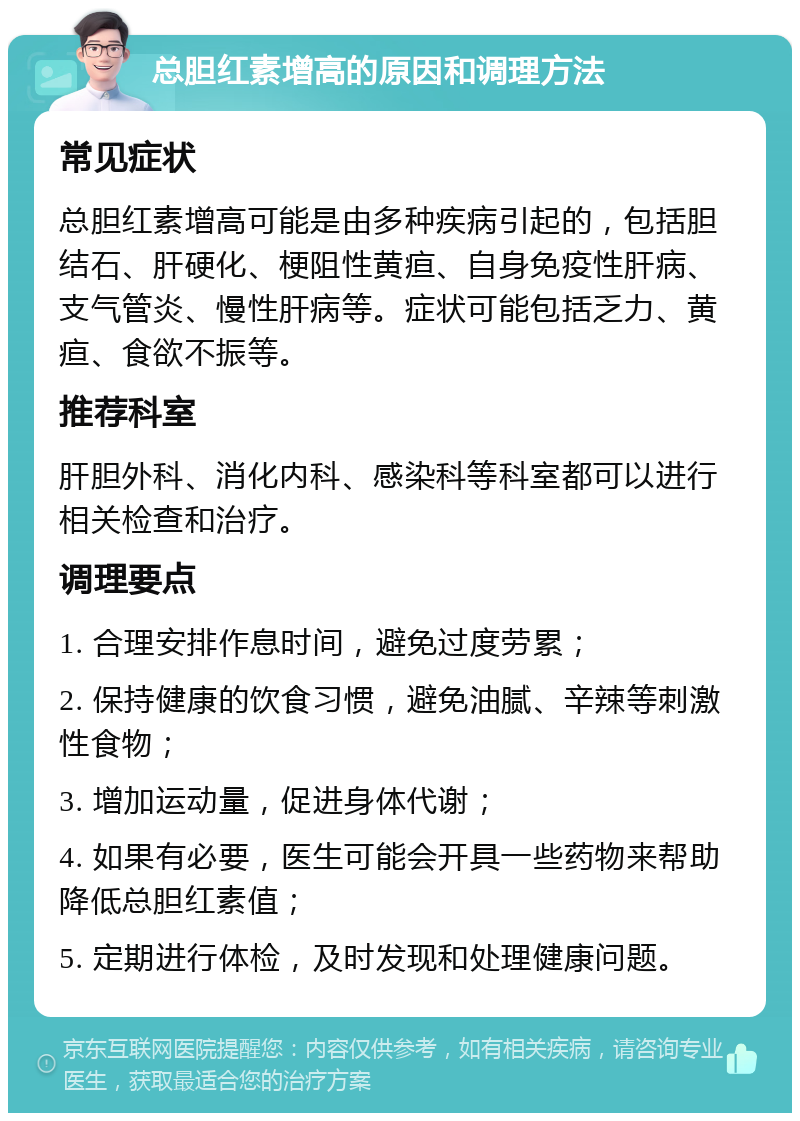 总胆红素增高的原因和调理方法 常见症状 总胆红素增高可能是由多种疾病引起的，包括胆结石、肝硬化、梗阻性黄疸、自身免疫性肝病、支气管炎、慢性肝病等。症状可能包括乏力、黄疸、食欲不振等。 推荐科室 肝胆外科、消化内科、感染科等科室都可以进行相关检查和治疗。 调理要点 1. 合理安排作息时间，避免过度劳累； 2. 保持健康的饮食习惯，避免油腻、辛辣等刺激性食物； 3. 增加运动量，促进身体代谢； 4. 如果有必要，医生可能会开具一些药物来帮助降低总胆红素值； 5. 定期进行体检，及时发现和处理健康问题。