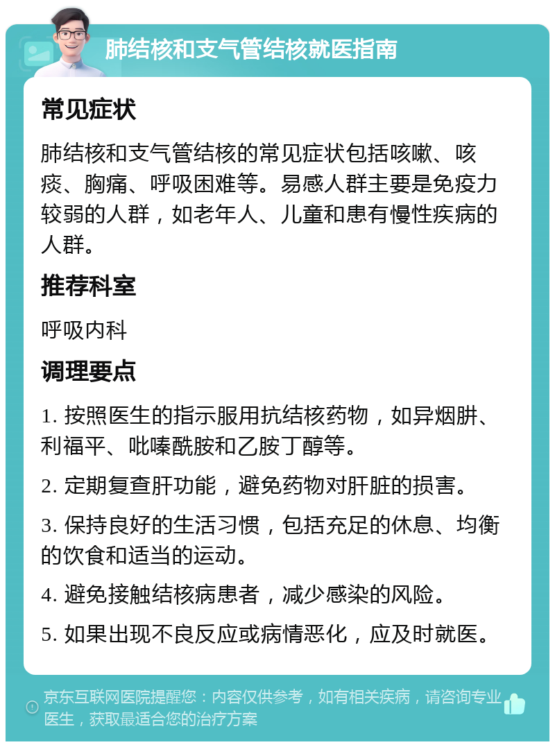 肺结核和支气管结核就医指南 常见症状 肺结核和支气管结核的常见症状包括咳嗽、咳痰、胸痛、呼吸困难等。易感人群主要是免疫力较弱的人群，如老年人、儿童和患有慢性疾病的人群。 推荐科室 呼吸内科 调理要点 1. 按照医生的指示服用抗结核药物，如异烟肼、利福平、吡嗪酰胺和乙胺丁醇等。 2. 定期复查肝功能，避免药物对肝脏的损害。 3. 保持良好的生活习惯，包括充足的休息、均衡的饮食和适当的运动。 4. 避免接触结核病患者，减少感染的风险。 5. 如果出现不良反应或病情恶化，应及时就医。