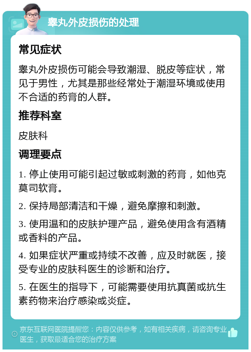 睾丸外皮损伤的处理 常见症状 睾丸外皮损伤可能会导致潮湿、脱皮等症状，常见于男性，尤其是那些经常处于潮湿环境或使用不合适的药膏的人群。 推荐科室 皮肤科 调理要点 1. 停止使用可能引起过敏或刺激的药膏，如他克莫司软膏。 2. 保持局部清洁和干燥，避免摩擦和刺激。 3. 使用温和的皮肤护理产品，避免使用含有酒精或香料的产品。 4. 如果症状严重或持续不改善，应及时就医，接受专业的皮肤科医生的诊断和治疗。 5. 在医生的指导下，可能需要使用抗真菌或抗生素药物来治疗感染或炎症。