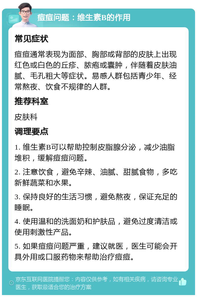 痘痘问题：维生素B的作用 常见症状 痘痘通常表现为面部、胸部或背部的皮肤上出现红色或白色的丘疹、脓疱或囊肿，伴随着皮肤油腻、毛孔粗大等症状。易感人群包括青少年、经常熬夜、饮食不规律的人群。 推荐科室 皮肤科 调理要点 1. 维生素B可以帮助控制皮脂腺分泌，减少油脂堆积，缓解痘痘问题。 2. 注意饮食，避免辛辣、油腻、甜腻食物，多吃新鲜蔬菜和水果。 3. 保持良好的生活习惯，避免熬夜，保证充足的睡眠。 4. 使用温和的洗面奶和护肤品，避免过度清洁或使用刺激性产品。 5. 如果痘痘问题严重，建议就医，医生可能会开具外用或口服药物来帮助治疗痘痘。