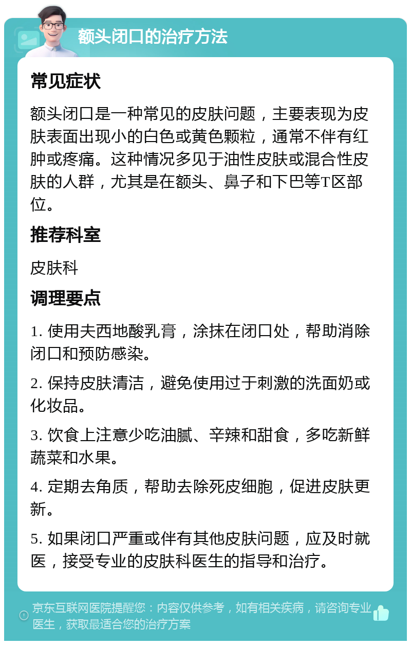 额头闭口的治疗方法 常见症状 额头闭口是一种常见的皮肤问题，主要表现为皮肤表面出现小的白色或黄色颗粒，通常不伴有红肿或疼痛。这种情况多见于油性皮肤或混合性皮肤的人群，尤其是在额头、鼻子和下巴等T区部位。 推荐科室 皮肤科 调理要点 1. 使用夫西地酸乳膏，涂抹在闭口处，帮助消除闭口和预防感染。 2. 保持皮肤清洁，避免使用过于刺激的洗面奶或化妆品。 3. 饮食上注意少吃油腻、辛辣和甜食，多吃新鲜蔬菜和水果。 4. 定期去角质，帮助去除死皮细胞，促进皮肤更新。 5. 如果闭口严重或伴有其他皮肤问题，应及时就医，接受专业的皮肤科医生的指导和治疗。