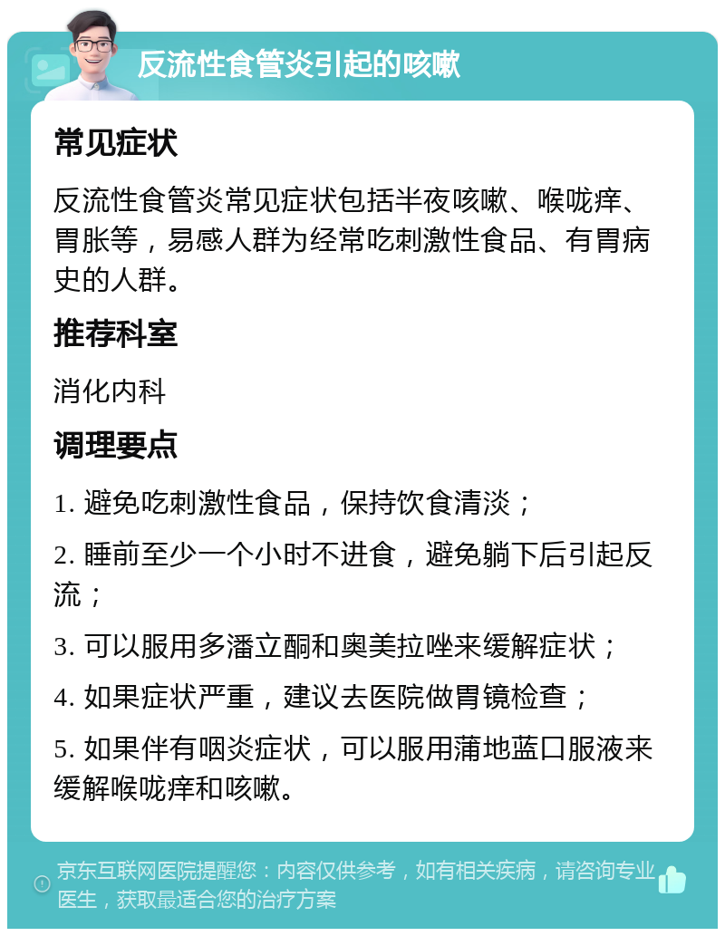 反流性食管炎引起的咳嗽 常见症状 反流性食管炎常见症状包括半夜咳嗽、喉咙痒、胃胀等，易感人群为经常吃刺激性食品、有胃病史的人群。 推荐科室 消化内科 调理要点 1. 避免吃刺激性食品，保持饮食清淡； 2. 睡前至少一个小时不进食，避免躺下后引起反流； 3. 可以服用多潘立酮和奥美拉唑来缓解症状； 4. 如果症状严重，建议去医院做胃镜检查； 5. 如果伴有咽炎症状，可以服用蒲地蓝口服液来缓解喉咙痒和咳嗽。